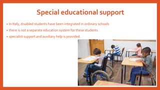 Special educational support
• In Italy, disabled students have been integrated in ordinary schools
• there is not a separate education system for these students
• specialist support and auxiliary help is provided.
 