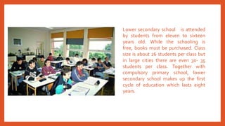 Lower secondary school is attended
by students from eleven to sixteen
years old. While the schooling is
free, books must be purchased. Class
size is about 26 students per class but
in large cities there are even 30- 35
students per class. Together with
compulsory primary school, lower
secondary school makes up the first
cycle of education which lasts eight
years.
 