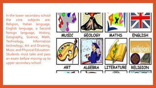 In the lower secondary school
the core subjects are:
Religion, Italian language,
English language, a Second
foreign language, History,
Geography, Science, Math,
Technology, Information
technology, Art and Drawing,
Music and Physical Education.
Students must take and pass
an exam before moving up to
upper secondary school .
 