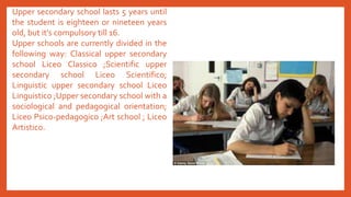 Upper secondary school lasts 5 years until
the student is eighteen or nineteen years
old, but it’s compulsory till 16.
Upper schools are currently divided in the
following way: Classical upper secondary
school Liceo Classico ;Scientific upper
secondary school Liceo Scientifico;
Linguistic upper secondary school Liceo
Linguistico ;Upper secondary school with a
sociological and pedagogical orientation;
Liceo Psico-pedagogico ;Art school ; Liceo
Artistico.
 