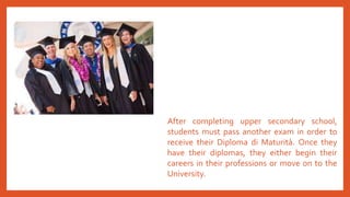 After completing upper secondary school,
students must pass another exam in order to
receive their Diploma di Maturità. Once they
have their diplomas, they either begin their
careers in their professions or move on to the
University.
 