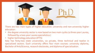 There are two main types of higher education: university and non-university higher
education :
• the degree university sector is now based on two main cycles (a three-year Laurea,
followed by a two-year Laurea specialistica )
• higher technology education (IFTS)
Italy has forty-two state universities, six private, three technical and twelve in
specialized sectors. Each university offers four main courses: university diploma,
Bachelor ofArts/Science, research doctorate, and diploma of specialization.
 