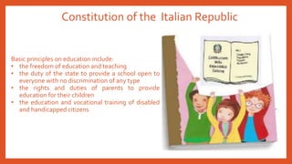 Constitution of the Italian Republic
Basic principles on education include:
• the freedom of education and teaching
• the duty of the state to provide a school open to
everyone with no discrimination of any type
• the rights and duties of parents to provide
education for their children
• the education and vocational training of disabled
and handicapped citizens
 
