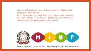 Ministry of Education, University and Research is responsible for
school education (MIUR).
It is represented at local level by regional and provincial
education offices. Teachers, or professors, are mainly civil
servants, recruited by competitive examination .
 