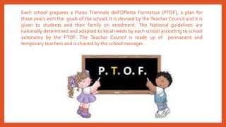 Each school prepares a Piano Triennale dell'Offerta Formativa (PTOF), a plan for
three years with the goals of the school. It is devised by the Teacher Council and it is
given to students and their family on enrolment. The National guidelines are
nationally determined and adapted to local needs by each school according to school
autonomy by the PTOF. The Teacher Council is made up of permanent and
temporary teachers and is chaired by the school manager.
 