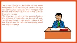 The school manager is responsible for the overall
management of the institution, of which he has legal
responsibility; he is responsible for the management of
financial and material resources and for the quality of
the service provided.
The school year comprises at least 200 days between
the beginning of September and the end of June.
Schools open five or six days a week, full day or half
day, depending on the institution. Compulsory annual
teaching hours are 891.
 