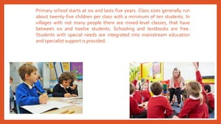 Primary school starts at six and lasts five years. Class sizes generally run
about twenty-five children per class with a minimum of ten students. In
villages with not many people there are mixed-level classes, that have
between six and twelve students. Schooling and textbooks are free.
Students with special needs are integrated into mainstream education
and specialist support is provided.
 