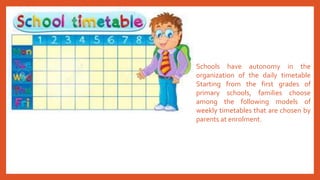 Schools have autonomy in the
organization of the daily timetable
Starting from the first grades of
primary schools, families choose
among the following models of
weekly timetables that are chosen by
parents at enrolment.
 