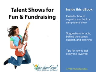 Talent Shows for   Inside this eBook:

Fun & Fundraising   Ideas for how to
                    organize a school or
                    camp talent show



                    Suggestions for acts,
                    behind the scenes
                    support, and planning



                    Tips for how to get
                    everyone involved!




                    A FREE VolunteerSpot eBook
 