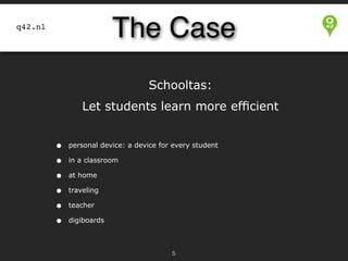 The Case

q42.nl

Schooltas:
Let students learn more efﬁcient


•
•
•
•
•
•

personal device: a device for every student
in a classroom
at home
traveling
teacher
digiboards

!5

 