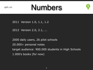 Numbers

q42.nl

2011 Version 1.0, 1.1, 1.2 


2012 Version 2.0, 2.1, ...


2000 daily users, 26 pilot schools
20.000+ personal notes
target audience: 900.000 students in High Schools
1.000’s books (for now)

!6

 