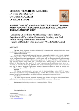 169
SCHOOL TEACHERS’ ABILITIES
IN THE DETECTION
OF DENTAL CARIES
-A PILOT STUDY
ROXANA OANCEA1
, ANGELA CODRUȚA PODARIU1
, RAMONA
AMINA POPOVICI1
, RUXANDRA SAVA-ROȘIANU1
, JUMANCA
DANIELA1
, MELINDA ONEȚ1
1 University Of Medicine And Pharmacy “Victor Babes”,
Department of Prevention, Community Dentistry and Oral
Health, Faculty of Dentistry, Timisoara
2 Faculty of Dentistry, West University ”Vasile Goldiş”, Arad
ABSTRACT
The aim of this study was to analyze the ability of school teachers to identify dental caries among
school children using minimal resources.
Material and method
In 2011, 220 students aged between 6-14 years were examined by 9 teachers from 3 schools situated in
underprivileged villages in Timis county and a dentist, after obtaining the informed consent of the parents. Each
teacher examined his/her own class students in a single session. The teachers didn’t undergo any training or
calibration. They were instructed to indicate caries, regardless of the extent of the lesion and darkness of the
teeth. The early stages of disease (white spot – according to WHO criteria) were not included because of the
difficulty in detecting them. The results of the visual examination performed by the dentist served as a
benchmark for comparing the findings of teachers. The visual examination procedure was made under natural
light, with the observer facing the student, using standard examination equipment. Kappa (k) statistics were
estimated to asses agreement between observers.
Results
The findings suggest satisfactory agreement with the dentist, with kappa values of 0.74 for teachers.
The absence of cavities was easily detected (specificity = 97.8%). More caution is required in positive results
indicated by teachers because they were not always confirmed subsequently (sensitivity 73.1%).
Conclusion
The results indicate that it is possible to collaborate with teachers in collecting data regarding dental
caries in order to asses dental status within a community with little or no access to dental care.
Key words: schoolteachers, dental caries, visual examination, children
Correspondence to
Roxana Oancea.
Address: Splaiul T. Vladimirescu nr.14/A
Tel: 0256/ 204950,
E-mail: roancea@umft.ro
 