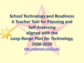 School Technology and ReadinessA Teacher Tool for Planning and Self-Assessingaligned with theLong-Range Plan for Technology, 2006-2020http://starchart.esc12.net/ 