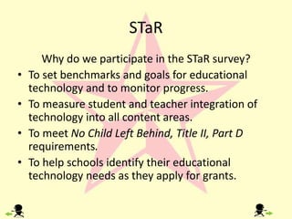STaRWhy do we participate in the STaR survey? To set benchmarks and goals for educational technologyand to monitor progress.To measure student and teacher integration of technology into all content areas.To meet No Child Left Behind, Title II, Part D requirements.To help schools identify their educational technology needs as they apply for grants.