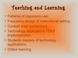 Teaching and Learning   Patterns of classroom use. Frequency design of instructional setting. Content area connections. Technology applications TEKS implementation. Students mastery of technology applications. Online learning.  