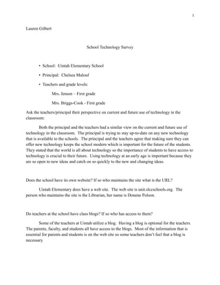 1


Lauren Gilbert



                                     School Technology Survey



       • School: Uintah Elementary School

       • Principal: Chelsea Malouf

       • Teachers and grade levels:

                 Mrs. Jensen – First grade

                 Mrs. Briggs-Cook - First grade

Ask the teachers/principal their perspective on current and future use of technology in the
classroom:

         Both the principal and the teachers had a similar view on the current and future use of
technology in the classroom. The principal is trying to stay up-to-date on any new technology
that is available to the schools. The principal and the teachers agree that making sure they can
offer new technology keeps the school modern which is important for the future of the students.
They stated that the world is all about technology so the importance of students to have access to
technology is crucial to their future. Using technology at an early age is important because they
are so open to new ideas and catch on so quickly to the new and changing ideas.



Does the school have its own website? If so who maintains the site what is the URL?

       Uintah Elementary does have a web site. The web site is unit.slccschools.org. The
person who maintains the site is the Librarian, her name is Donene Polson.



Do teachers at the school have class blogs? If so who has access to them?

        Some of the teachers at Uintah utilize a blog. Having a blog is optional for the teachers.
The parents, faculty, and students all have access to the blogs. Most of the information that is
essential for parents and students is on the web site so some teachers don’t feel that a blog is
necessary.
 