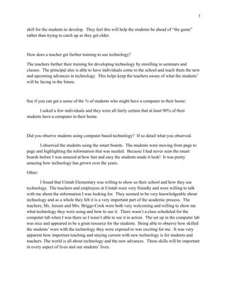 3


skill for the students to develop. They feel this will help the students be ahead of “the game”
rather than trying to catch up as they get older.



How does a teacher get further training to use technology?

The teachers further their training for developing technology by enrolling in seminars and
classes. The principal also is able to have individuals come to the school and teach them the new
and upcoming advances in technology. This helps keep the teachers aware of what the students’
will be facing in the future.



See if you can get a sense of the % of students who might have a computer in their home:

       I asked a few individuals and they were all fairly certain that at least 90% of their
students have a computer in their home.



Did you observe students using computer based technology? If so detail what you observed.

       I observed the students using the smart boards. The students were moving from page to
page and highlighting the information that was needed. Because I had never seen the smart
boards before I was amazed at how fast and easy the students made it look! It was pretty
amazing how technology has grown over the years.

Other:

        I found that Uintah Elementary was willing to show us their school and how they use
technology. The teachers and employees at Uintah were very friendly and were willing to talk
with me about the information I was looking for. They seemed to be very knowledgeable about
technology and as a whole they felt it is a very important part of the academic process. The
teachers, Ms. Jensen and Mrs. Briggs-Cook were both very welcoming and willing to show me
what technology they were using and how to use it. There wasn’t a class scheduled for the
computer lab when I was there so I wasn’t able to see it in action. The set up in the computer lab
was nice and appeared to be a great resource for the students. Being able to observe how skilled
the students’ were with the technology they were exposed to was exciting for me. It was very
apparent how important teaching and staying current with new technology is for students and
teachers. The world is all about technology and the new advances. These skills will be important
in every aspect of lives and our students’ lives.
 