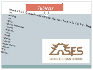 In our school we mostly have subjects that are 1 hour or half an hour long.  PE Writing Art Math Design Technology  Korean Religious Music PSHE French Library Social Studies Science ICT Science Subjects 