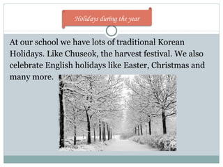 At our school we have lots of traditional Korean Holidays. Like Chuseok, the harvest festival. We also celebrate English holidays like Easter, Christmas and many more. Holidays during the year  