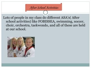 Lots of people in my class do different ASA’s( After school activities) like FOBISSEA, swimming, soccer, choir, orchestra, taekwondo, and all of these are held at our school.  After School Activities 