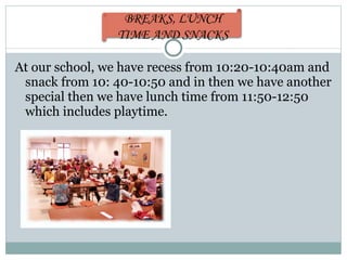 At our school, we have recess from 10:20-10:40am and snack from 10: 40-10:50 and in then we have another special then we have lunch time from 11:50-12:50 which includes playtime. BREAKS, LUNCH TIME AND SNACKS 