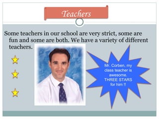 Some teachers in our school are very strict, some are fun and some are both. We have a variety of different teachers.  Mr. Corben, my class teacher is awesome. THREE STARS for him !! Teachers  