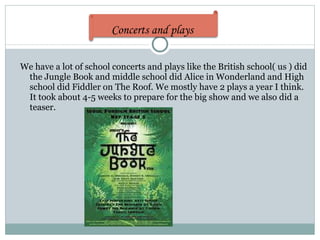We have a lot of school concerts and plays like the British school( us ) did the Jungle Book and middle school did Alice in Wonderland and High school did Fiddler on The Roof. We mostly have 2 plays a year I think. It took about 4-5 weeks to prepare for the big show and we also did a teaser. Concerts and plays   