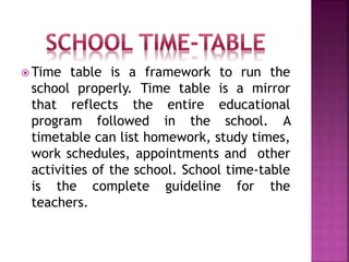  Time table is a framework to run the
school properly. Time table is a mirror
that reflects the entire educational
program followed in the school. A
timetable can list homework, study times,
work schedules, appointments and other
activities of the school. School time-table
is the complete guideline for the
teachers.
 