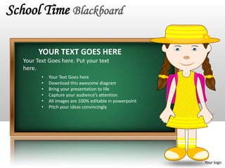 School Time Blackboard

         YOUR TEXT GOES HERE
   Your Text Goes here. Put your text
   here.
          •   Your Text Goes here
          •   Download this awesome diagram
          •   Bring your presentation to life
          •   Capture your audience’s attention
          •   All images are 100% editable in powerpoint
          •   Pitch your ideas convincingly




                                                           Your logo
 