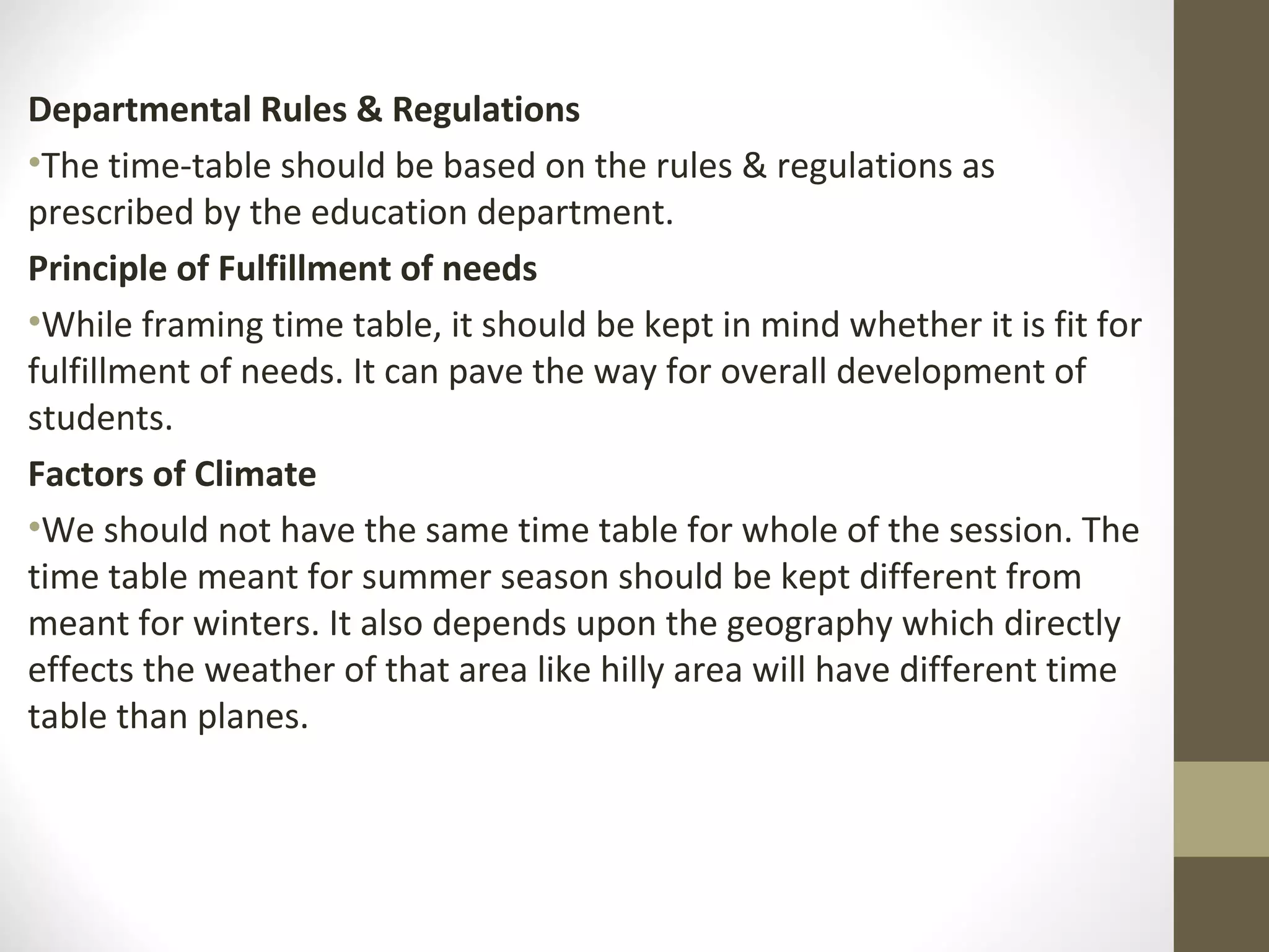 Departmental Rules & Regulations
•The time-table should be based on the rules & regulations as
prescribed by the education department.
Principle of Fulfillment of needs
•While framing time table, it should be kept in mind whether it is fit for
fulfillment of needs. It can pave the way for overall development of
students.
Factors of Climate
•We should not have the same time table for whole of the session. The
time table meant for summer season should be kept different from
meant for winters. It also depends upon the geography which directly
effects the weather of that area like hilly area will have different time
table than planes.
 
