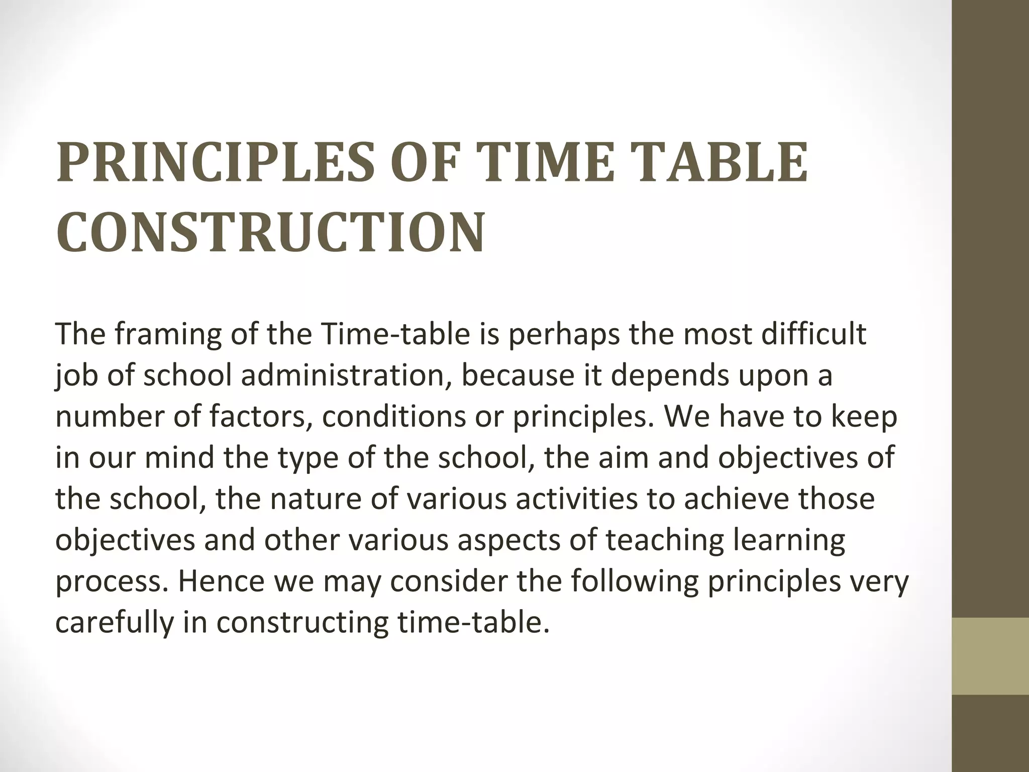 PRINCIPLES OF TIME TABLE
CONSTRUCTION
The framing of the Time-table is perhaps the most difficult
job of school administration, because it depends upon a
number of factors, conditions or principles. We have to keep
in our mind the type of the school, the aim and objectives of
the school, the nature of various activities to achieve those
objectives and other various aspects of teaching learning
process. Hence we may consider the following principles very
carefully in constructing time-table.
 