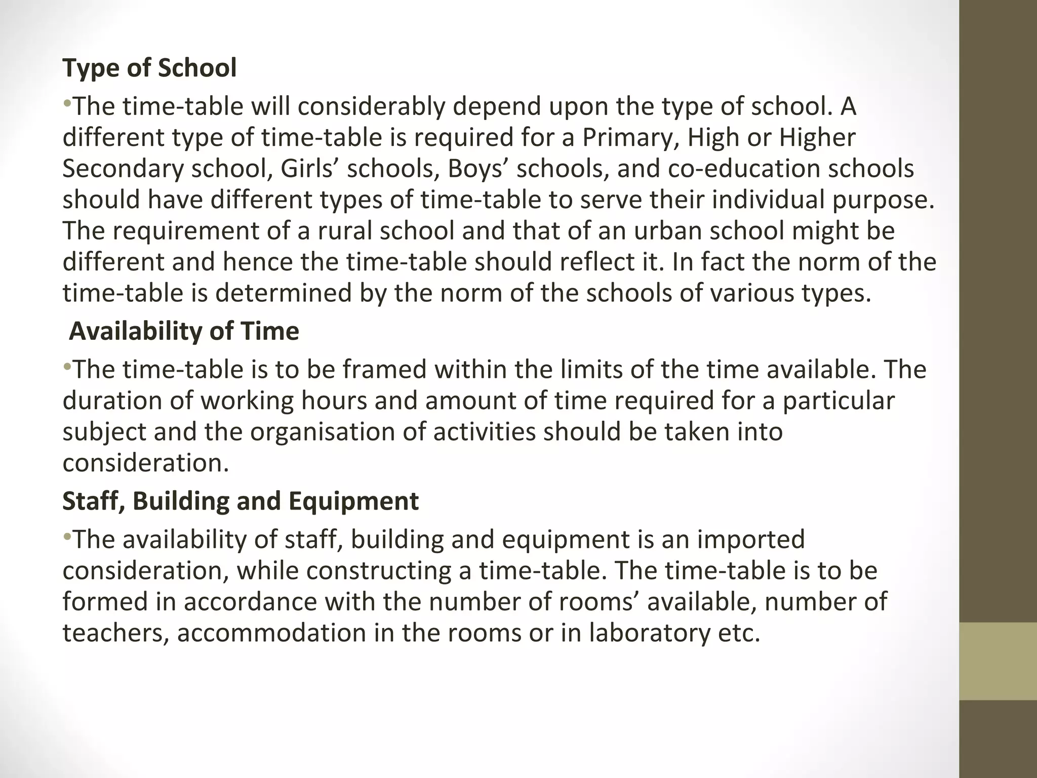 Type of School
•The time-table will considerably depend upon the type of school. A
different type of time-table is required for a Primary, High or Higher
Secondary school, Girls’ schools, Boys’ schools, and co-education schools
should have different types of time-table to serve their individual purpose.
The requirement of a rural school and that of an urban school might be
different and hence the time-table should reflect it. In fact the norm of the
time-table is determined by the norm of the schools of various types.
Availability of Time
•The time-table is to be framed within the limits of the time available. The
duration of working hours and amount of time required for a particular
subject and the organisation of activities should be taken into
consideration.
Staff, Building and Equipment
•The availability of staff, building and equipment is an imported
consideration, while constructing a time-table. The time-table is to be
formed in accordance with the number of rooms’ available, number of
teachers, accommodation in the rooms or in laboratory etc.
 