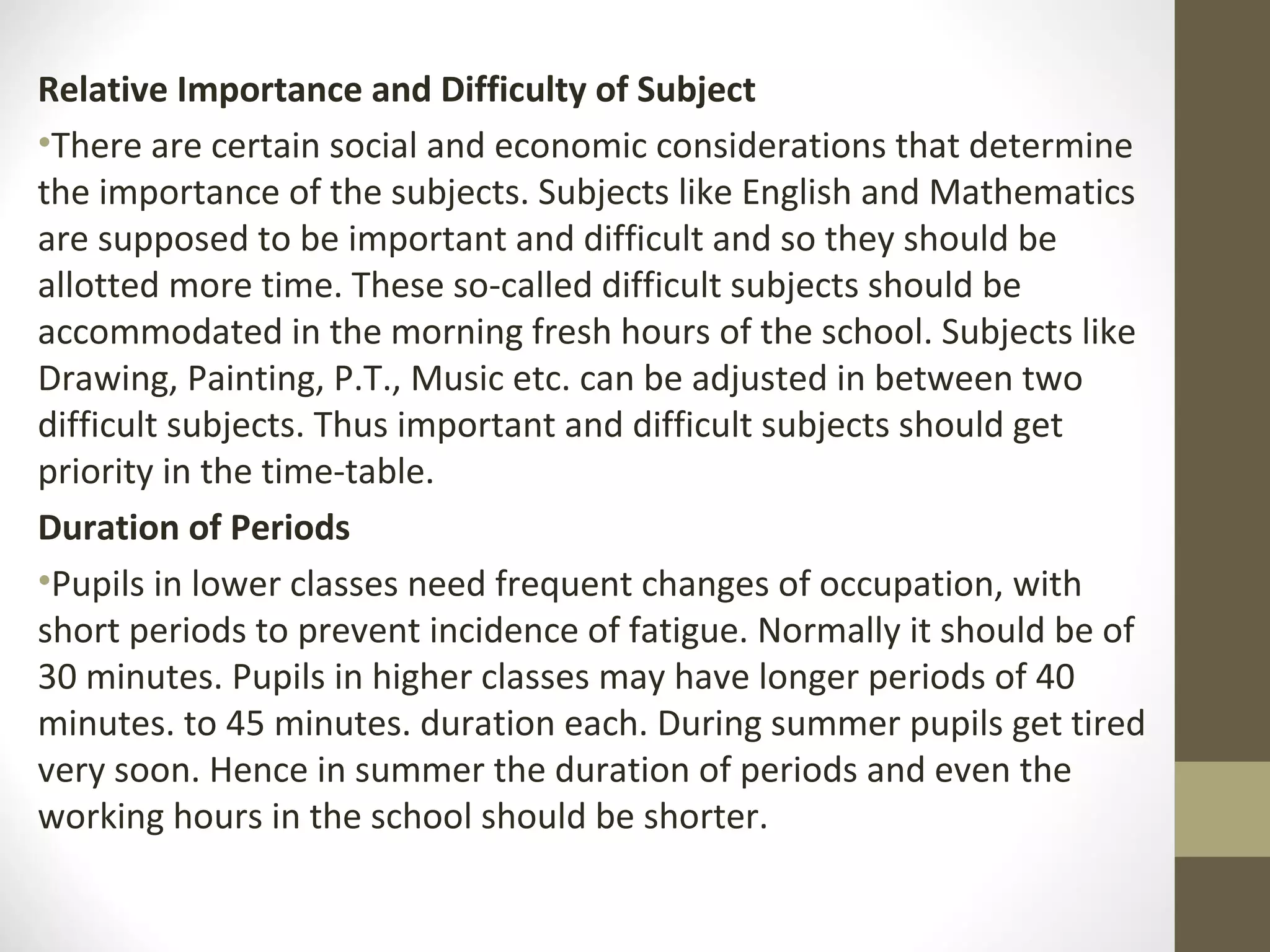 Relative Importance and Difficulty of Subject
•There are certain social and economic considerations that determine
the importance of the subjects. Subjects like English and Mathematics
are supposed to be important and difficult and so they should be
allotted more time. These so-called difficult subjects should be
accommodated in the morning fresh hours of the school. Subjects like
Drawing, Painting, P.T., Music etc. can be adjusted in between two
difficult subjects. Thus important and difficult subjects should get
priority in the time-table.
Duration of Periods
•Pupils in lower classes need frequent changes of occupation, with
short periods to prevent incidence of fatigue. Normally it should be of
30 minutes. Pupils in higher classes may have longer periods of 40
minutes. to 45 minutes. duration each. During summer pupils get tired
very soon. Hence in summer the duration of periods and even the
working hours in the school should be shorter.
 