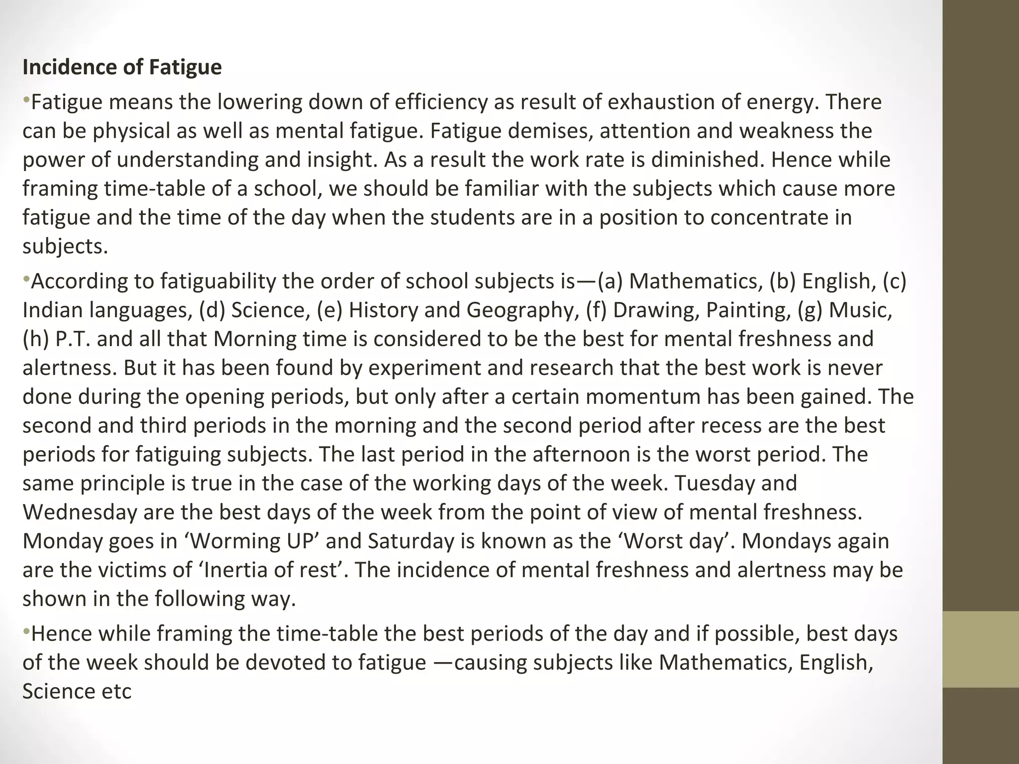 Incidence of Fatigue
•Fatigue means the lowering down of efficiency as result of exhaustion of energy. There
can be physical as well as mental fatigue. Fatigue demises, attention and weakness the
power of understanding and insight. As a result the work rate is diminished. Hence while
framing time-table of a school, we should be familiar with the subjects which cause more
fatigue and the time of the day when the students are in a position to concentrate in
subjects.
•According to fatiguability the order of school subjects is—(a) Mathematics, (b) English, (c)
Indian languages, (d) Science, (e) History and Geography, (f) Drawing, Painting, (g) Music,
(h) P.T. and all that Morning time is considered to be the best for mental freshness and
alertness. But it has been found by experiment and research that the best work is never
done during the opening periods, but only after a certain momentum has been gained. The
second and third periods in the morning and the second period after recess are the best
periods for fatiguing subjects. The last period in the afternoon is the worst period. The
same principle is true in the case of the working days of the week. Tuesday and
Wednesday are the best days of the week from the point of view of mental freshness.
Monday goes in ‘Worming UP’ and Saturday is known as the ‘Worst day’. Mondays again
are the victims of ‘Inertia of rest’. The incidence of mental freshness and alertness may be
shown in the following way.
•Hence while framing the time-table the best periods of the day and if possible, best days
of the week should be devoted to fatigue —causing subjects like Mathematics, English,
Science etc
 