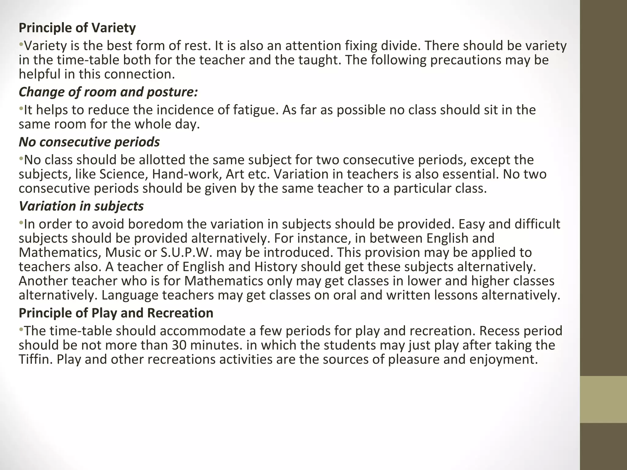 Principle of Variety
•Variety is the best form of rest. It is also an attention fixing divide. There should be variety
in the time-table both for the teacher and the taught. The following precautions may be
helpful in this connection.
Change of room and posture:
•It helps to reduce the incidence of fatigue. As far as possible no class should sit in the
same room for the whole day.
No consecutive periods
•No class should be allotted the same subject for two consecutive periods, except the
subjects, like Science, Hand-work, Art etc. Variation in teachers is also essential. No two
consecutive periods should be given by the same teacher to a particular class.
Variation in subjects
•In order to avoid boredom the variation in subjects should be provided. Easy and difficult
subjects should be provided alternatively. For instance, in between English and
Mathematics, Music or S.U.P.W. may be introduced. This provision may be applied to
teachers also. A teacher of English and History should get these subjects alternatively.
Another teacher who is for Mathematics only may get classes in lower and higher classes
alternatively. Language teachers may get classes on oral and written lessons alternatively.
Principle of Play and Recreation
•The time-table should accommodate a few periods for play and recreation. Recess period
should be not more than 30 minutes. in which the students may just play after taking the
Tiffin. Play and other recreations activities are the sources of pleasure and enjoyment.
 