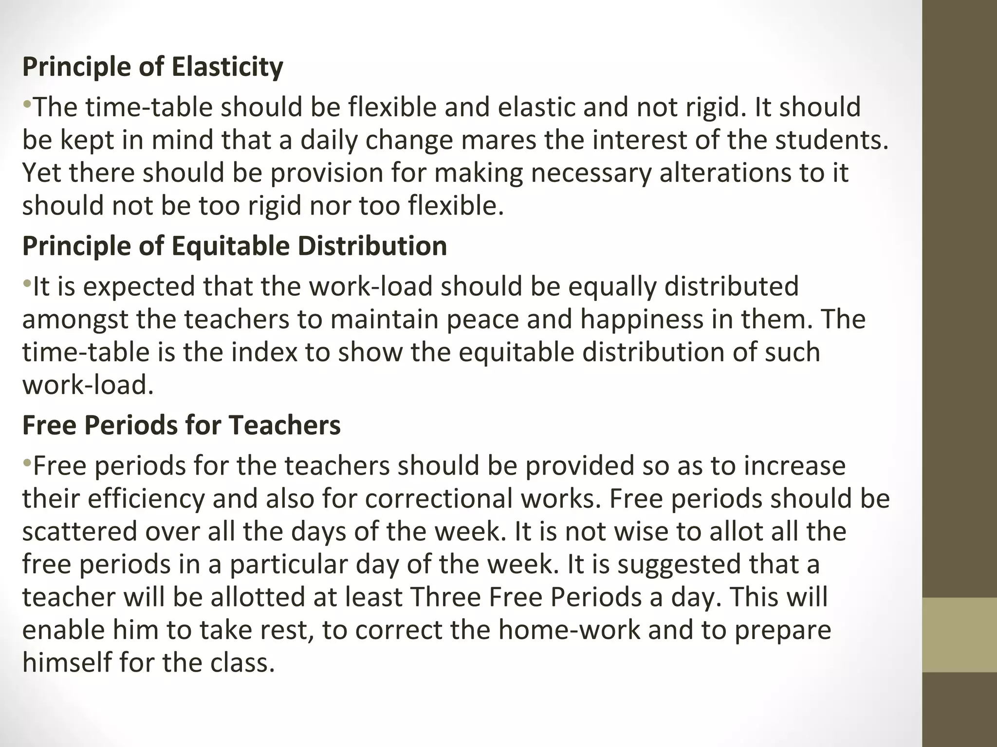Principle of Elasticity
•The time-table should be flexible and elastic and not rigid. It should
be kept in mind that a daily change mares the interest of the students.
Yet there should be provision for making necessary alterations to it
should not be too rigid nor too flexible.
Principle of Equitable Distribution
•It is expected that the work-load should be equally distributed
amongst the teachers to maintain peace and happiness in them. The
time-table is the index to show the equitable distribution of such
work-load.
Free Periods for Teachers
•Free periods for the teachers should be provided so as to increase
their efficiency and also for correctional works. Free periods should be
scattered over all the days of the week. It is not wise to allot all the
free periods in a particular day of the week. It is suggested that a
teacher will be allotted at least Three Free Periods a day. This will
enable him to take rest, to correct the home-work and to prepare
himself for the class.
 
