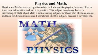 Physics and Math.
Physics and Math are very cognitive subjects. I always like physics, because I like to
learn new information and use it in practice. This subject is not easy, but very
interesting. If I talk about Math it is fascinating subject, for those who like to calculate
and look for different solutions. I sometimes like this subject, because it develops me.
 