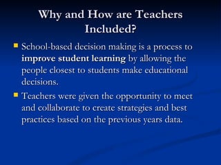 Why and How are Teachers Included? School-based decision making is a process to  improve student learning  by allowing the people closest to students make educational decisions. Teachers were given the opportunity to meet and collaborate to create strategies and best practices based on the previous years data.  
