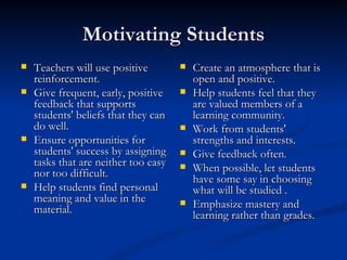 Motivating Students Teachers will use positive reinforcement. Give frequent, early, positive feedback that supports students' beliefs that they can do well.  Ensure opportunities for students' success by assigning tasks that are neither too easy nor too difficult.  Help students find personal meaning and value in the material.  Create an atmosphere that is open and positive.  Help students feel that they are valued members of a learning community.  Work from students' strengths and interests.  Give feedback often. When possible, let students have some say in choosing what will be studied . Emphasize mastery and learning rather than grades.  