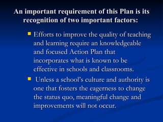 An important requirement of this Plan is its recognition of two important factors:  Efforts to improve the quality of teaching and learning require an knowledgeable and focused Action Plan that incorporates what is known to be effective in schools and classrooms. Unless a school’s culture and authority is one that fosters the eagerness to change   the status quo, meaningful change and improvements will not occur.  