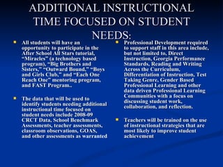 ADDITIONAL INSTRUCTIONAL TIME FOCUSED ON STUDENT NEEDS : All students will have an opportunity to participate in the After School All Stars tutorial, “Miracles” (a technology based program), “Big Brothers and Sisters,” “Outward Bound,” “Boys and Girls Club,” and “Each One Reach One” mentoring program, and FAST Program.. The data that will be used to identify students needing additional instructional time focused on student needs include 2008-09 CRCT Data, School Benchmark Assessments, teacher assessments, classroom observations, GOAS, and other assessments as  warranted Professional Development required to support staff in this area include, but not limited to, Direct Instruction, Georgia Performance Standards, Reading and Writing Across the Curriculum, Differentiation of Instruction, Test Taking Genre, Gender Based Professional Learning and other data driven Professional Learning Communities with a focus on discussing student work, collaboration, and reflection.  Teachers will be trained on the use of instructional strategies that are most likely to improve student achievement 