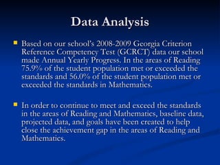 Data Analysis Based on our school’s 2008-2009 Georgia Criterion Reference Competency Test (GCRCT) data our school made Annual Yearly Progress. In the areas of Reading  75.9% of the student population met or exceeded the standards and 56.0% of the student population met or exceeded the standards in Mathematics.  In order to continue to meet and exceed the standards in the areas of Reading and Mathematics, baseline data, projected data, and goals have been created to help close the achievement gap in the areas of Reading and Mathematics.  
