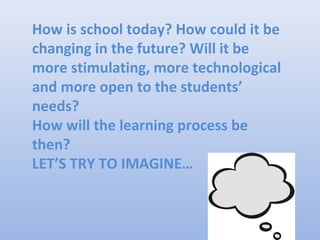 How is school today? How could it be
changing in the future? Will it be
more stimulating, more technological
and more open to the students’
needs?
How will the learning process be
then?
LET’S TRY TO IMAGINE…
 