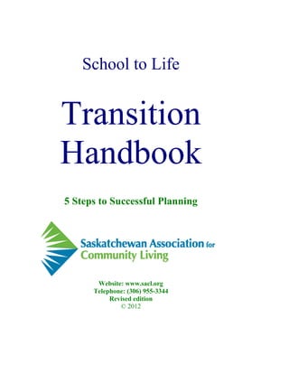 School to Life


Transition
Handbook
5 Steps to Successful Planning




       Website: www.sacl.org
      Telephone: (306) 955-3344
           Revised edition
              © 2012
 