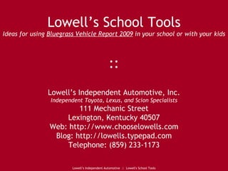 Lowell’s School Tools Ideas for using  Bluegrass Vehicle Report 2009  in your school or with your kids :: Lowell’s Independent Automotive, Inc. Independent Toyota, Lexus, and Scion Specialists 111 Mechanic Street Lexington, Kentucky 40507 Web: http://www.chooselowells.com Blog: http://lowells.typepad.com Telephone: (859) 233-1173 Lowell’s Independent Automotive  ::  Lowell's School Tools 
