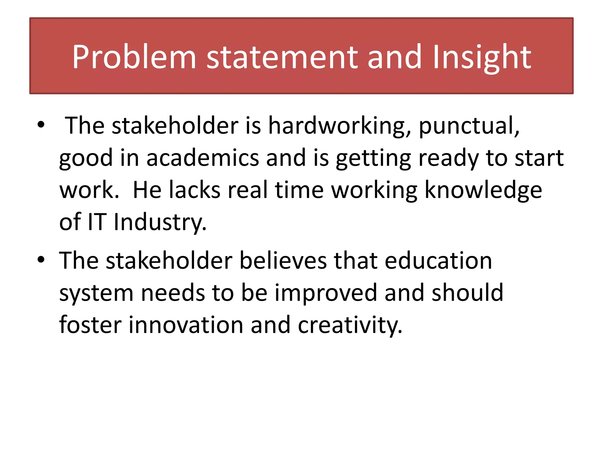 Problem statement and Insight
• The stakeholder is hardworking, punctual,
good in academics and is getting ready to start
work. He lacks real time working knowledge
of IT Industry.
• The stakeholder believes that education
system needs to be improved and should
foster innovation and creativity.
 