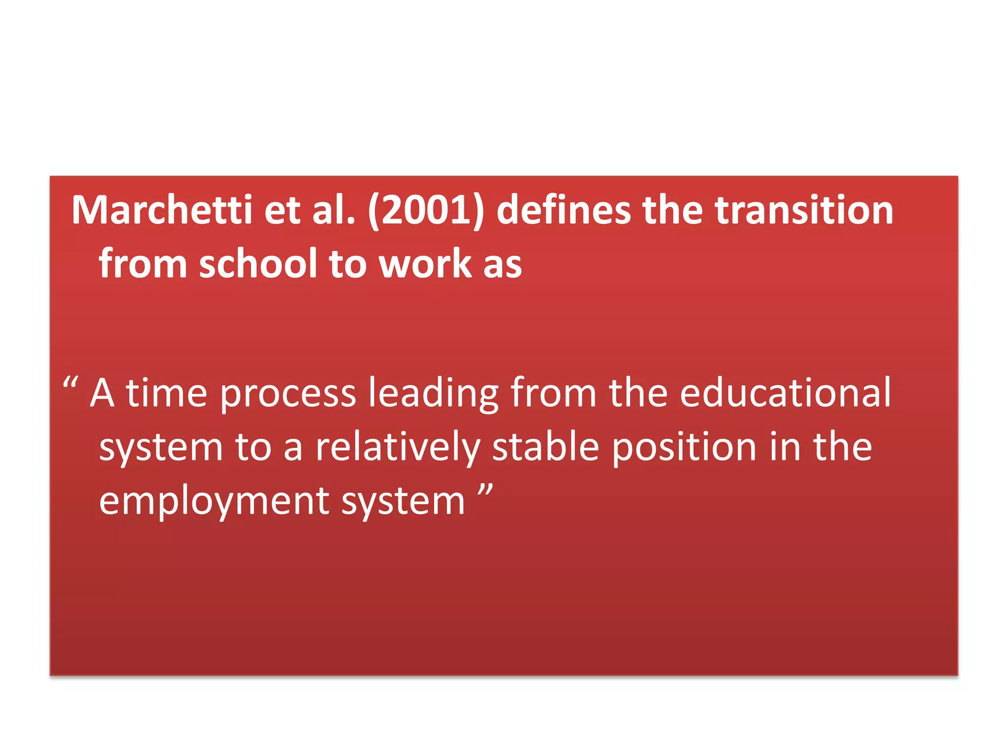 Marchetti et al. (2001) defines the transition
from school to work as
“ A time process leading from the educational
system to a relatively stable position in the
employment system ”
 