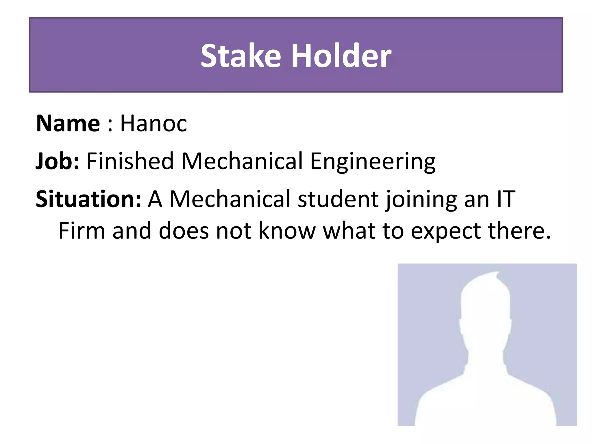 Stake Holder
Name : Hanoc
Job: Finished Mechanical Engineering
Situation: A Mechanical student joining an IT
Firm and does not know what to expect there.
 