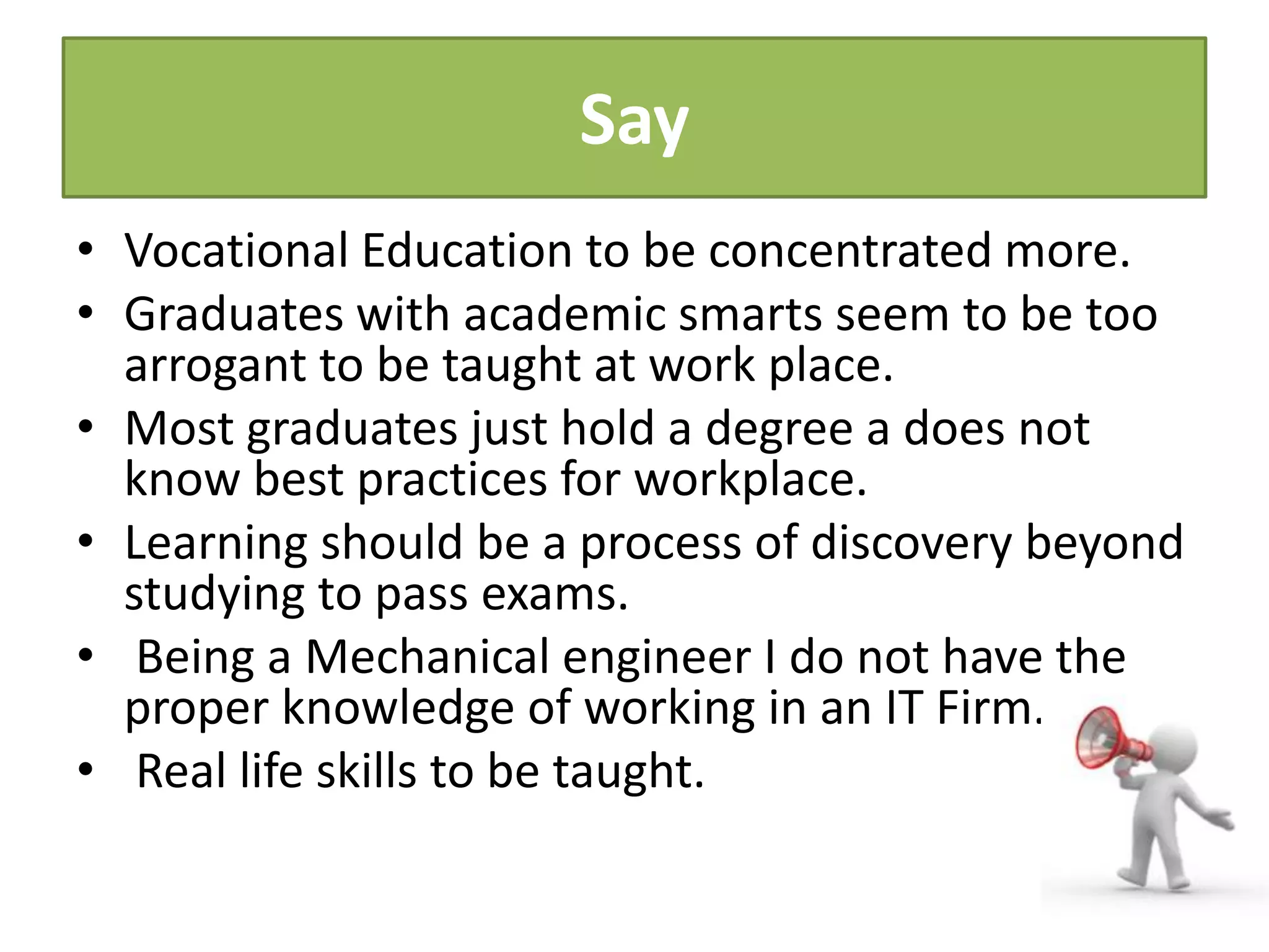 Say
• Vocational Education to be concentrated more.
• Graduates with academic smarts seem to be too
arrogant to be taught at work place.
• Most graduates just hold a degree a does not
know best practices for workplace.
• Learning should be a process of discovery beyond
studying to pass exams.
• Being a Mechanical engineer I do not have the
proper knowledge of working in an IT Firm.
• Real life skills to be taught.
 