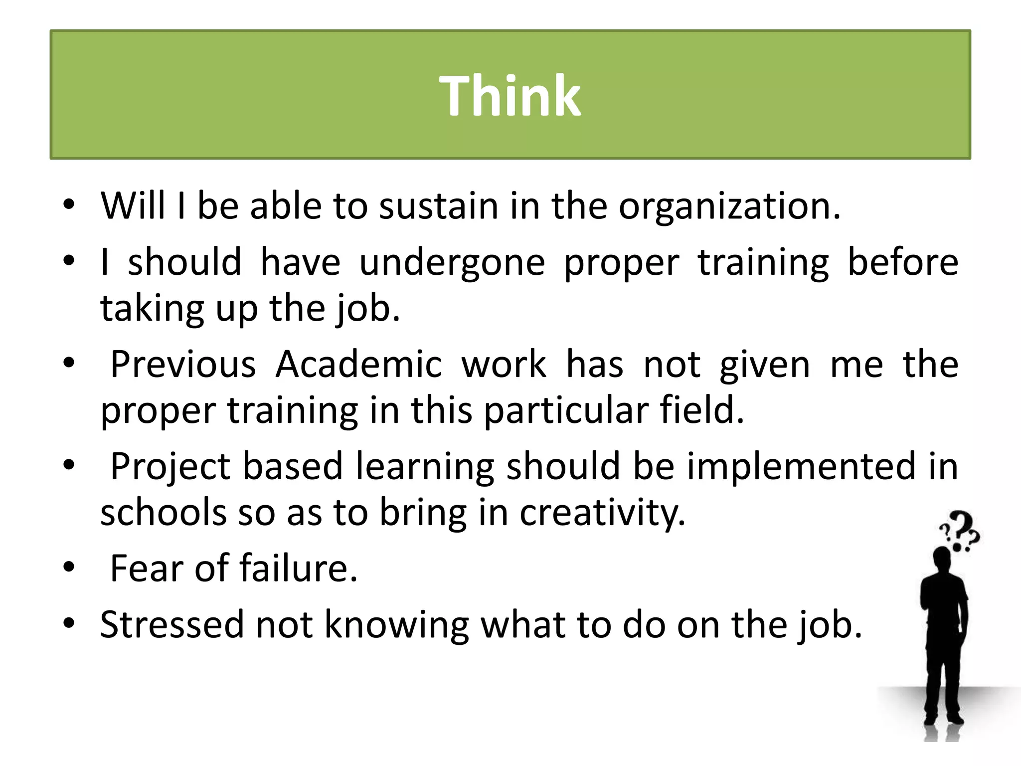 Think
• Will I be able to sustain in the organization.
• I should have undergone proper training before
taking up the job.
• Previous Academic work has not given me the
proper training in this particular field.
• Project based learning should be implemented in
schools so as to bring in creativity.
• Fear of failure.
• Stressed not knowing what to do on the job.
 